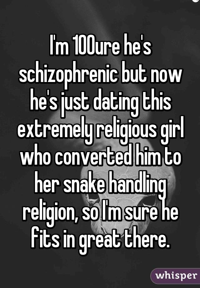 I'm 100% sure he's schizophrenic but now he's just dating this extremely religious girl who converted him to her snake handling religion, so I'm sure he fits in great there.