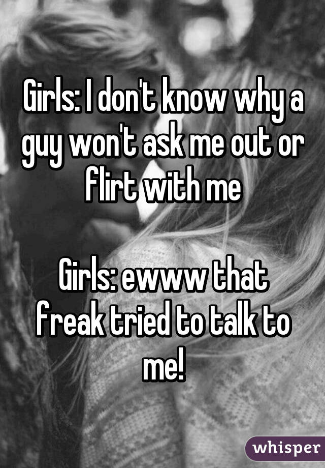 Girls: I don't know why a guy won't ask me out or flirt with me

Girls: ewww that freak tried to talk to me!