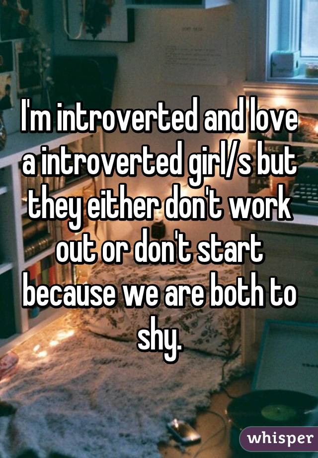 I'm introverted and love a introverted girl/s but they either don't work out or don't start because we are both to shy.