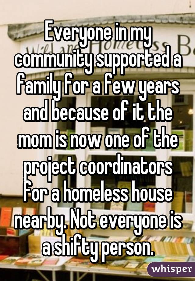 Everyone in my community supported a family for a few years and because of it the mom is now one of the project coordinators for a homeless house nearby. Not everyone is a shifty person.