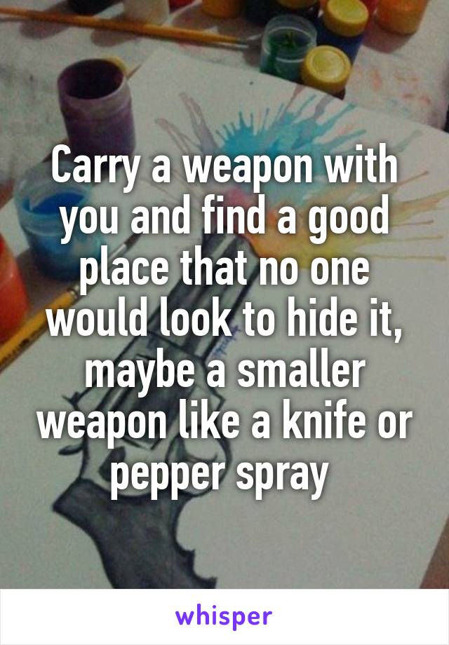 Carry a weapon with you and find a good place that no one would look to hide it, maybe a smaller weapon like a knife or pepper spray 