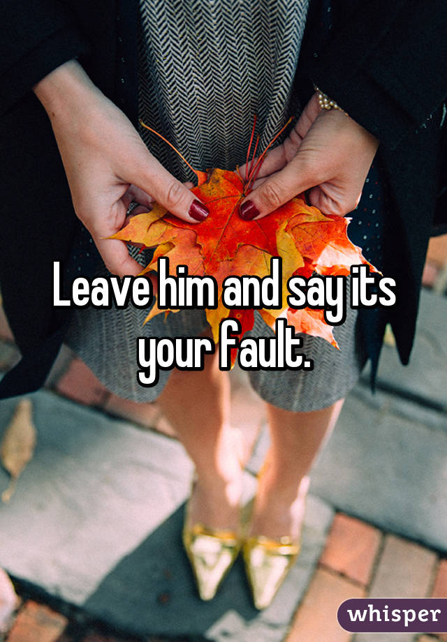 Leave him and say its your fault.