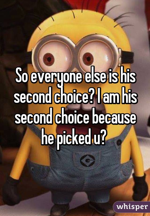 So everyone else is his second choice? I am his second choice because he picked u? 