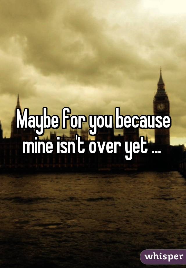 Maybe for you because mine isn't over yet ... 