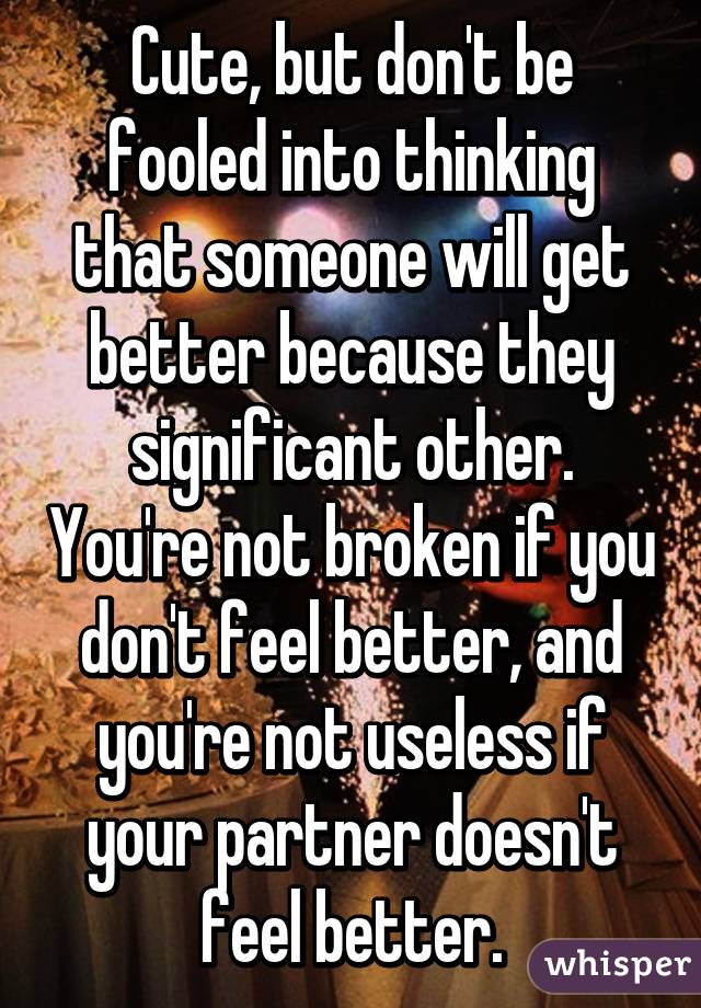 Cute, but don't be fooled into thinking that someone will get better because they significant other. You're not broken if you don't feel better, and you're not useless if your partner doesn't feel better.