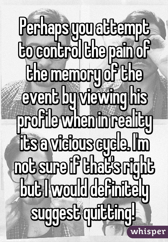 Perhaps you attempt to control the pain of the memory of the event by viewing his profile when in reality its a vicious cycle. I'm not sure if that's right but I would definitely suggest quitting! 