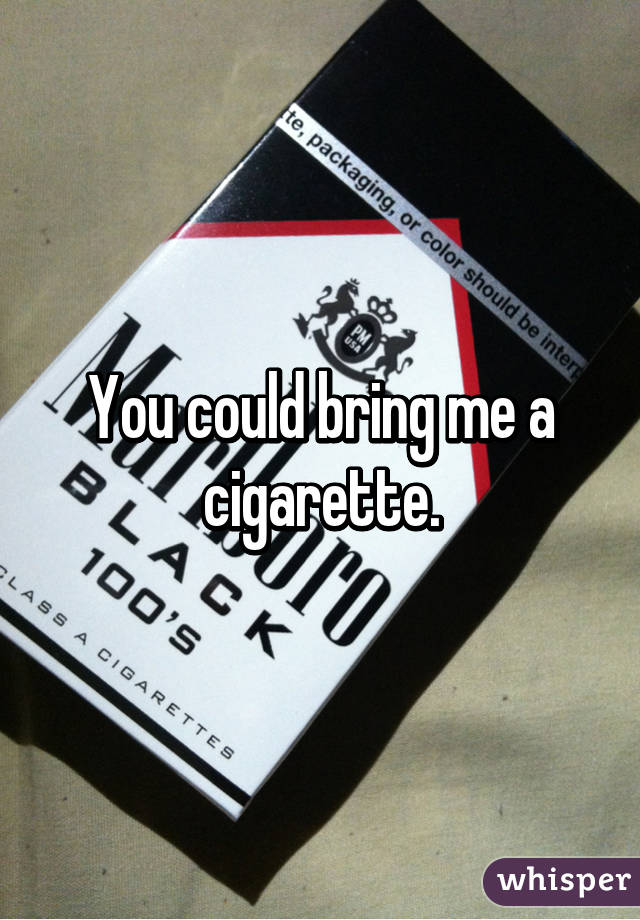 You could bring me a cigarette.