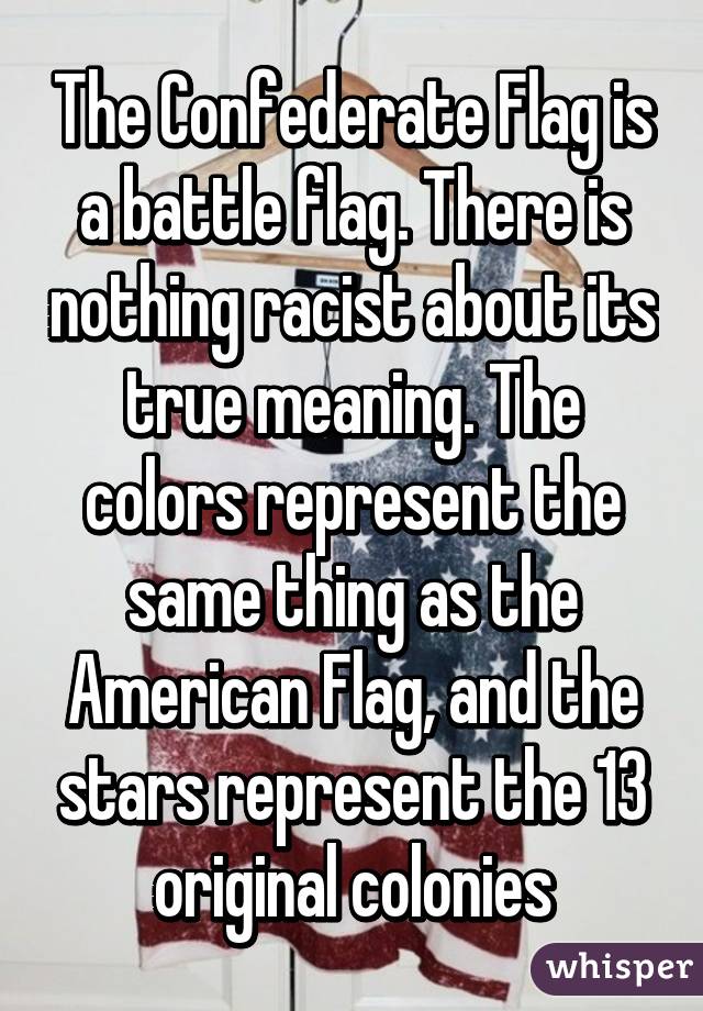 The Confederate Flag is a battle flag. There is nothing racist about its true meaning. The colors represent the same thing as the American Flag, and the stars represent the 13 original colonies