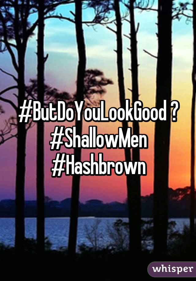 #ButDoYouLookGood ?
#ShallowMen
#Hashbrown