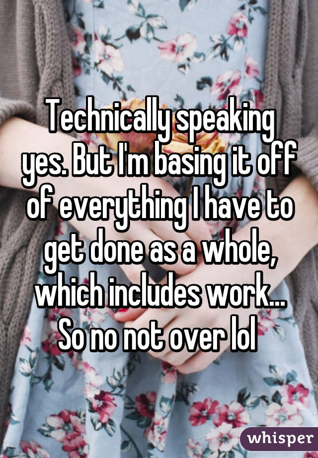 Technically speaking yes. But I'm basing it off of everything I have to get done as a whole, which includes work... So no not over lol 