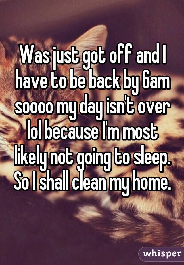 Was just got off and I have to be back by 6am soooo my day isn't over lol because I'm most likely not going to sleep. So I shall clean my home. 