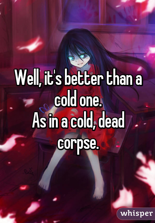 Well, it's better than a cold one.
As in a cold, dead corpse.