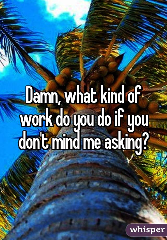 Damn, what kind of work do you do if you don't mind me asking?