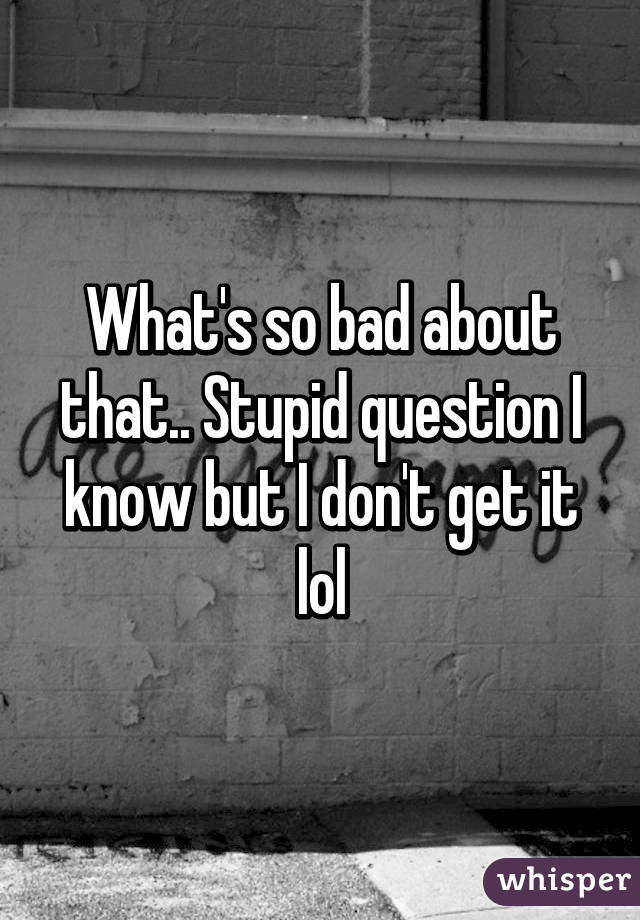 What's so bad about that.. Stupid question I know but I don't get it lol