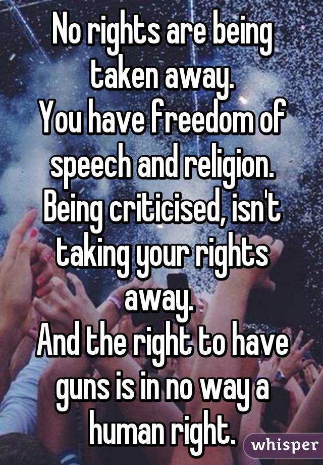 No rights are being taken away.
You have freedom of speech and religion. Being criticised, isn't taking your rights away. 
And the right to have guns is in no way a human right.