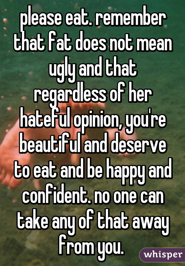 please eat. remember that fat does not mean ugly and that regardless of her hateful opinion, you're beautiful and deserve to eat and be happy and confident. no one can take any of that away from you. 