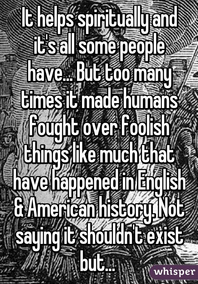 It helps spiritually and it's all some people have... But too many times it made humans fought over foolish things like much that have happened in English & American history. Not saying it shouldn't exist but... 