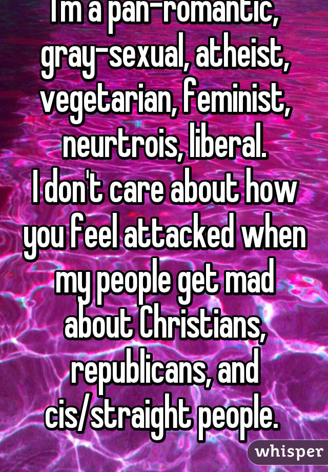 I'm a pan-romantic, gray-sexual, atheist, vegetarian, feminist, neurtrois, liberal.
I don't care about how you feel attacked when my people get mad about Christians, republicans, and cis/straight people. 
