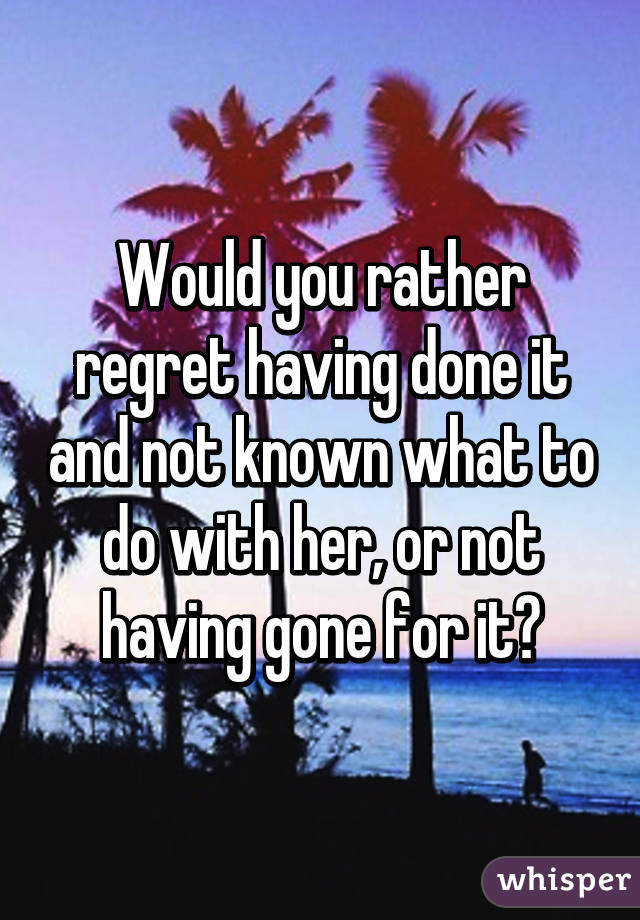 Would you rather regret having done it and not known what to do with her, or not having gone for it?