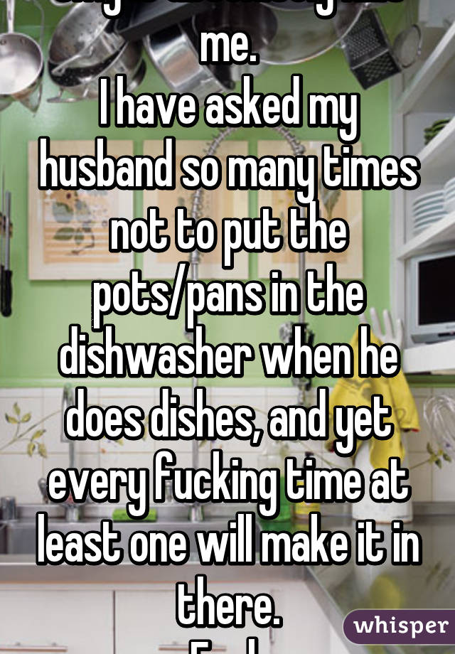 Omg it absolutely kills me.
I have asked my husband so many times not to put the pots/pans in the dishwasher when he does dishes, and yet every fucking time at least one will make it in there.
Fuck