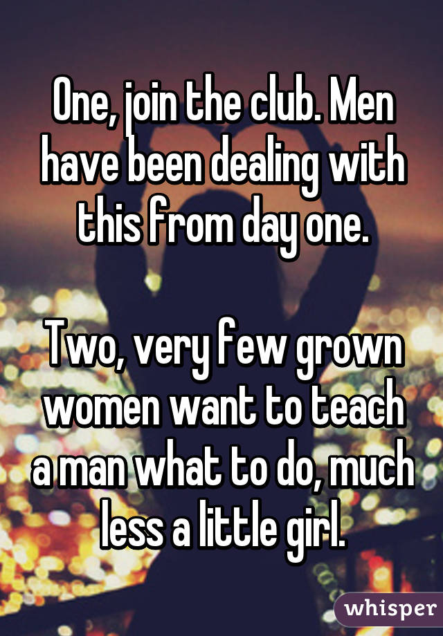 One, join the club. Men have been dealing with this from day one.

Two, very few grown women want to teach a man what to do, much less a little girl.