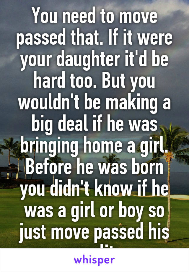 You need to move passed that. If it were your daughter it'd be hard too. But you wouldn't be making a big deal if he was bringing home a girl. Before he was born you didn't know if he was a girl or boy so just move passed his sexuality. 