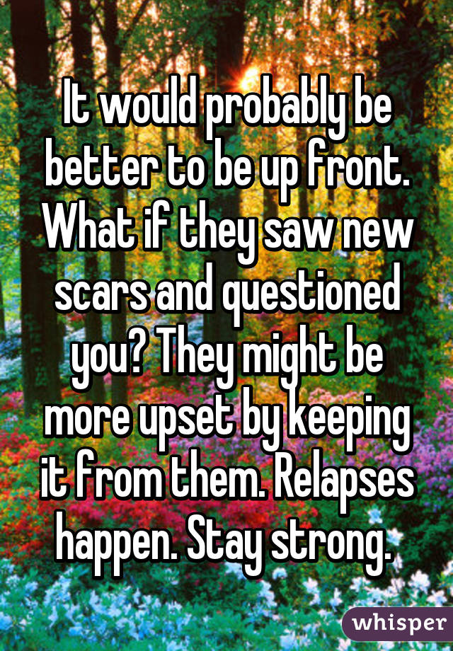 It would probably be better to be up front. What if they saw new scars and questioned you? They might be more upset by keeping it from them. Relapses happen. Stay strong. 