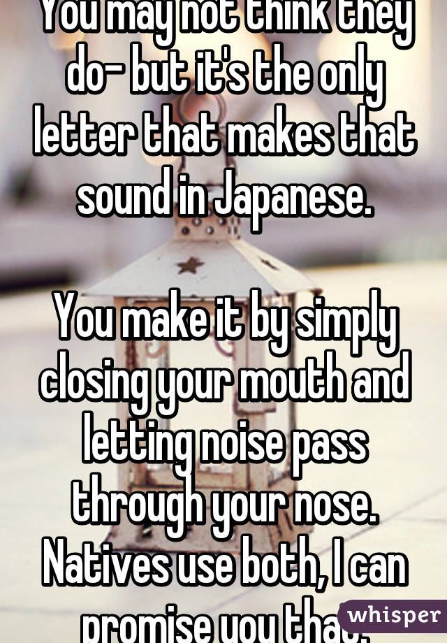 You may not think they do- but it's the only letter that makes that sound in Japanese.

You make it by simply closing your mouth and letting noise pass through your nose. Natives use both, I can promise you that.