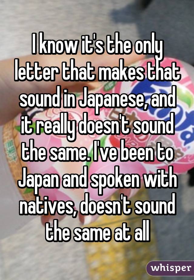 I know it's the only letter that makes that sound in Japanese, and it really doesn't sound the same. I've been to Japan and spoken with natives, doesn't sound the same at all