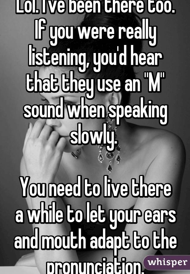 Lol. I've been there too. If you were really listening, you'd hear that they use an "M" sound when speaking slowly. 

You need to live there a while to let your ears and mouth adapt to the pronunciation.