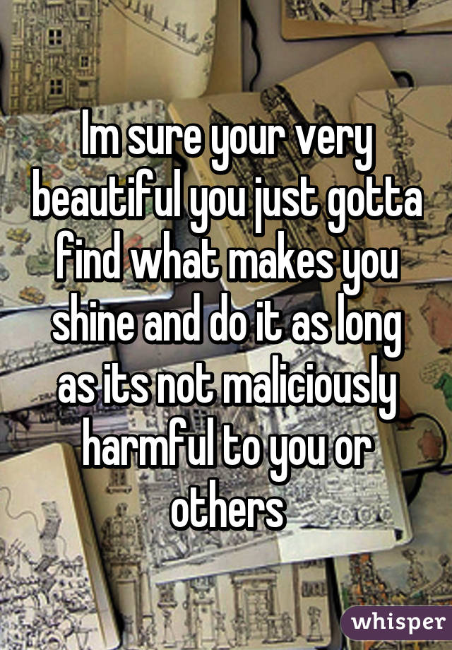 Im sure your very beautiful you just gotta find what makes you shine and do it as long as its not maliciously harmful to you or others