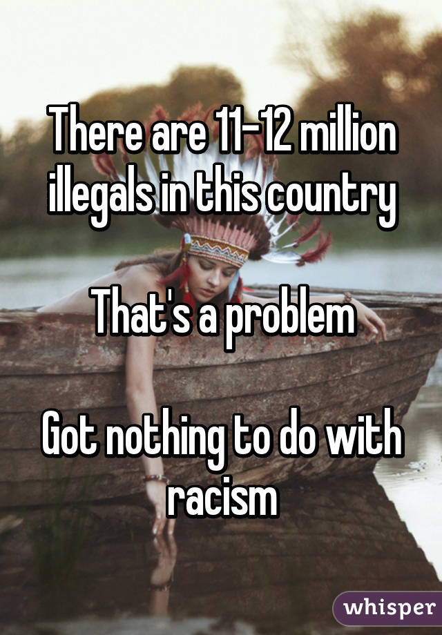 There are 11-12 million illegals in this country

That's a problem

Got nothing to do with racism