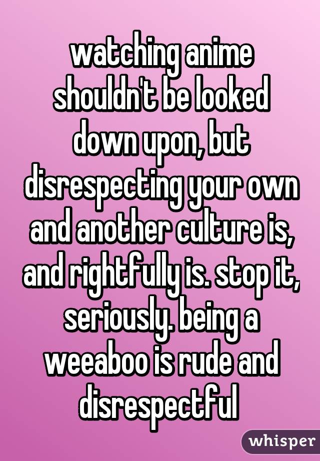 watching anime shouldn't be looked down upon, but disrespecting your own and another culture is, and rightfully is. stop it, seriously. being a weeaboo is rude and disrespectful 