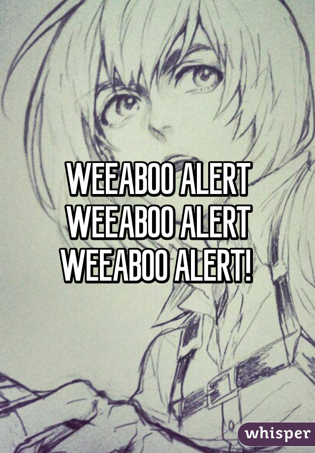 WEEABOO ALERT WEEABOO ALERT WEEABOO ALERT! 