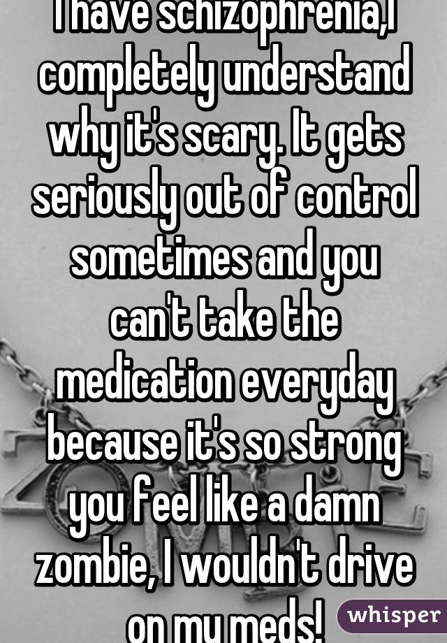 I have schizophrenia,I completely understand why it's scary. It gets seriously out of control sometimes and you can't take the medication everyday because it's so strong you feel like a damn zombie, I wouldn't drive on my meds!