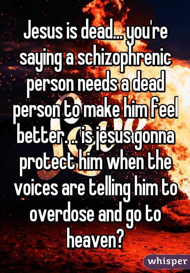 Jesus is dead... you're saying a schizophrenic person needs a dead person to make him feel better. .. is jesus gonna protect him when the voices are telling him to overdose and go to heaven?