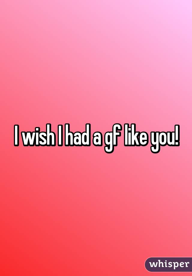 I wish I had a gf like you!
