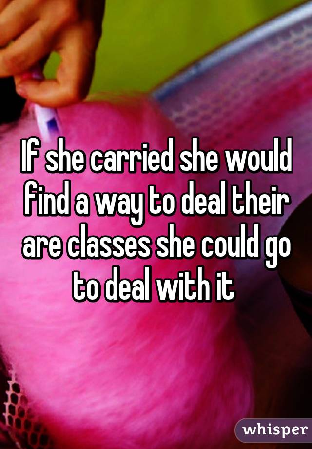 If she carried she would find a way to deal their are classes she could go to deal with it 