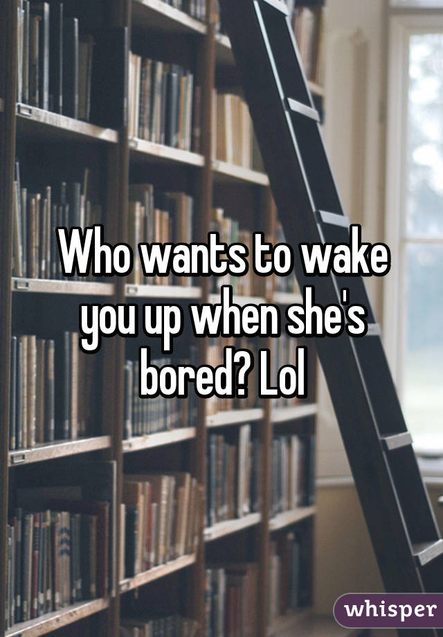 Who wants to wake you up when she's bored? Lol