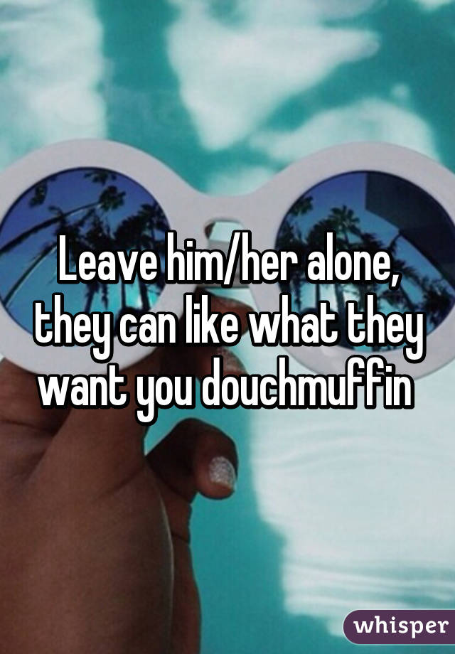 Leave him/her alone, they can like what they want you douchmuffin 