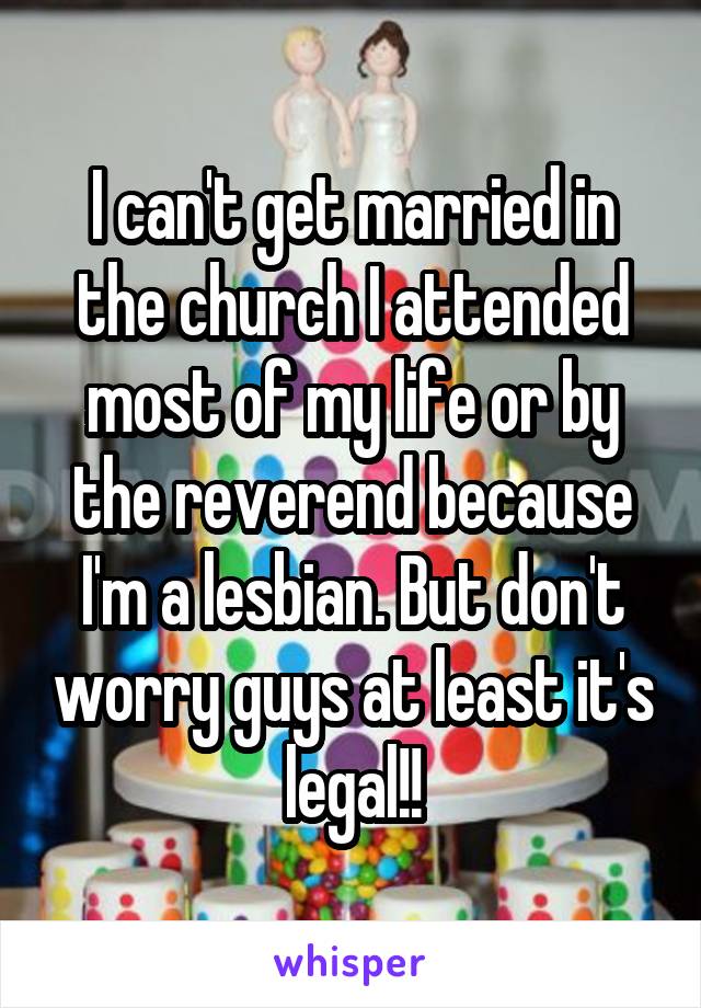 I can't get married in the church I attended most of my life or by the reverend because I'm a lesbian. But don't worry guys at least it's legal!!