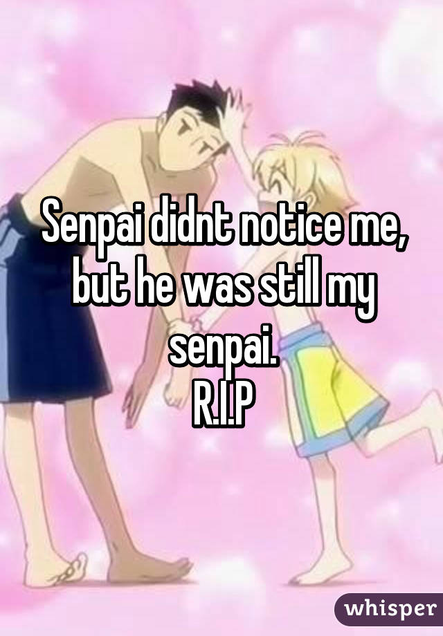 Senpai didnt notice me, but he was still my senpai.
R.I.P