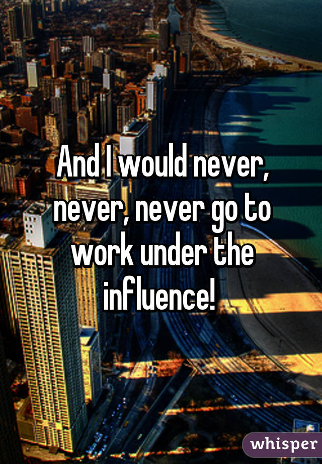 And I would never, never, never go to work under the influence! 