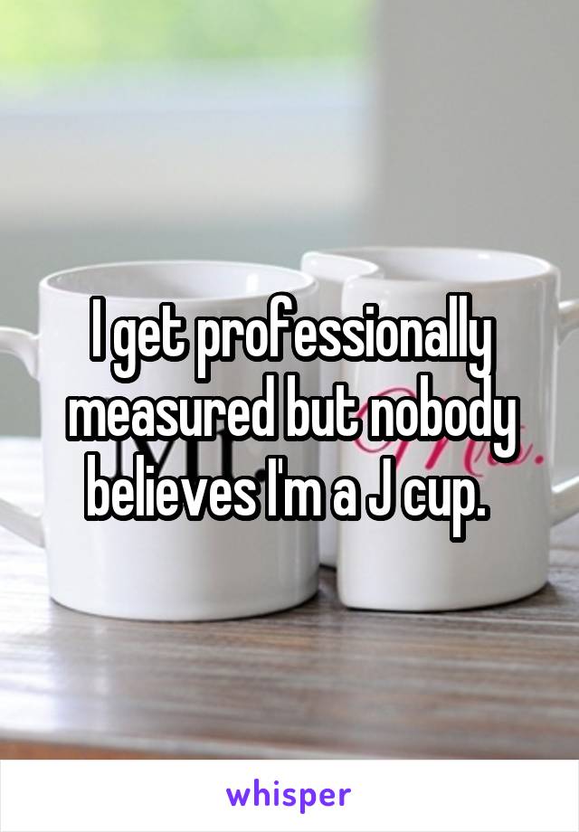 I get professionally measured but nobody believes I'm a J cup. 