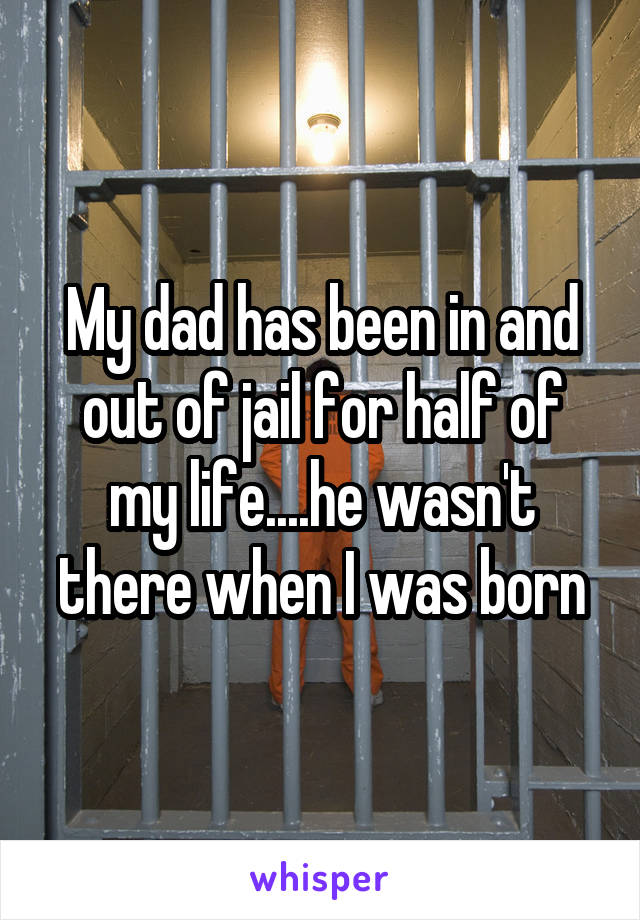 My dad has been in and out of jail for half of my life....he wasn't there when I was born