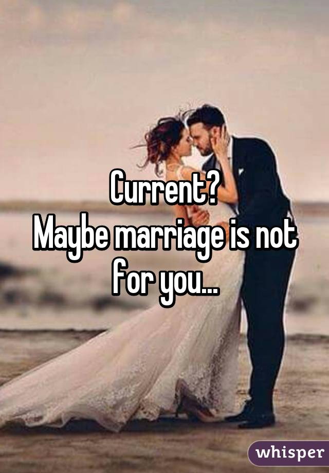 Current?
Maybe marriage is not for you...