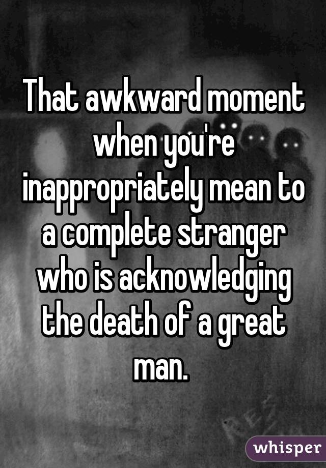 That awkward moment when you're inappropriately mean to a complete stranger who is acknowledging the death of a great man. 