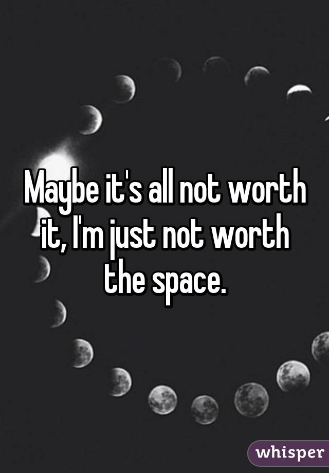 Maybe it's all not worth it, I'm just not worth the space.