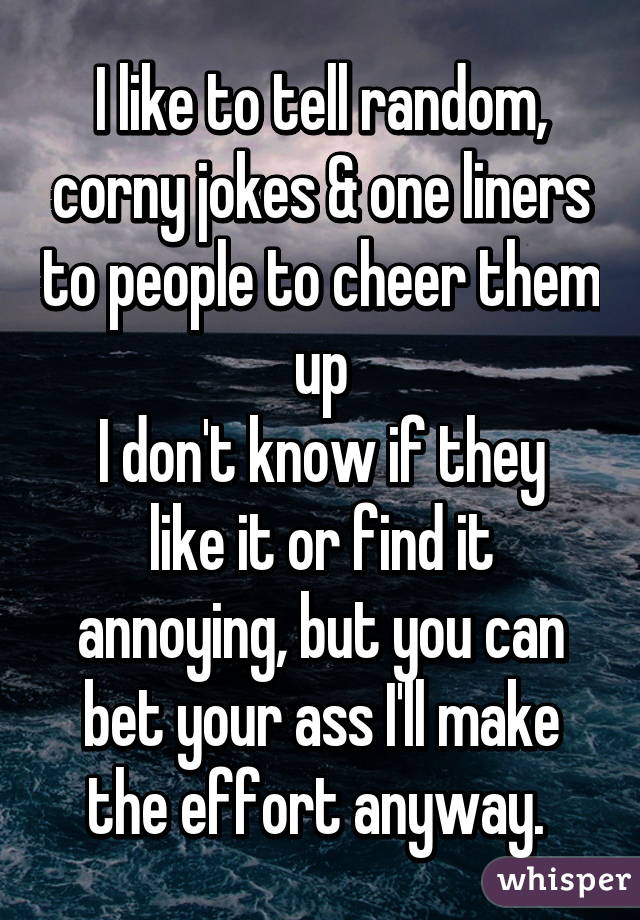 I like to tell random, corny jokes & one liners to people to cheer them up
I don't know if they like it or find it annoying, but you can bet your ass I'll make the effort anyway. 