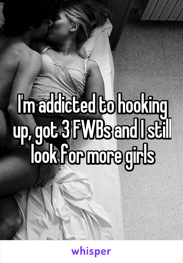 I'm addicted to hooking up, got 3 FWBs and I still look for more girls